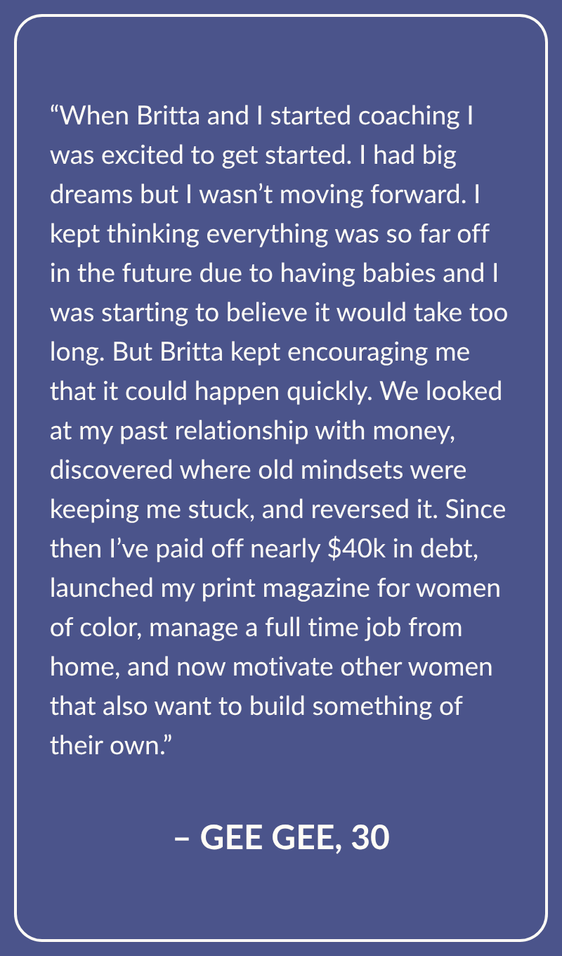 Testimonial from Gee Gee, Age 30: When Britta and I started coaching I was excited to get started. I had big dreams but I wasn’t moving forward. I kept thinking everything was so far off in the future due to having babies and I was starting to believe it would take too long. But Britta kept encouraging me that it could happen quickly. We looked at my past relationship with money, discovered where old mindsets were keeping me stuck, and reversed it. Since then I’ve paid off nearly $40k in debt, launched my print magazine for women of color, manage a full time job from home, and now motivate other women that also want to build something of their own.