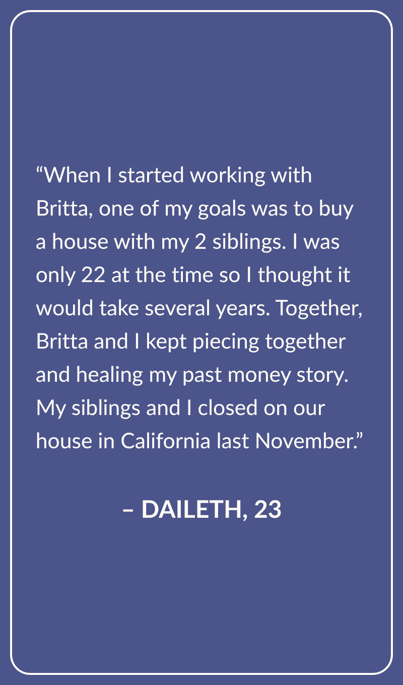 Testimonial from Daileth, Age 23: When I started working with Britta, one of my goals was to buy a house with my 2 siblings. I was only 22 at the time so I thought it would take several years. Together, Britta and I kept piecing together and healing my past money story. My siblings and I closed on our house in California last November.
