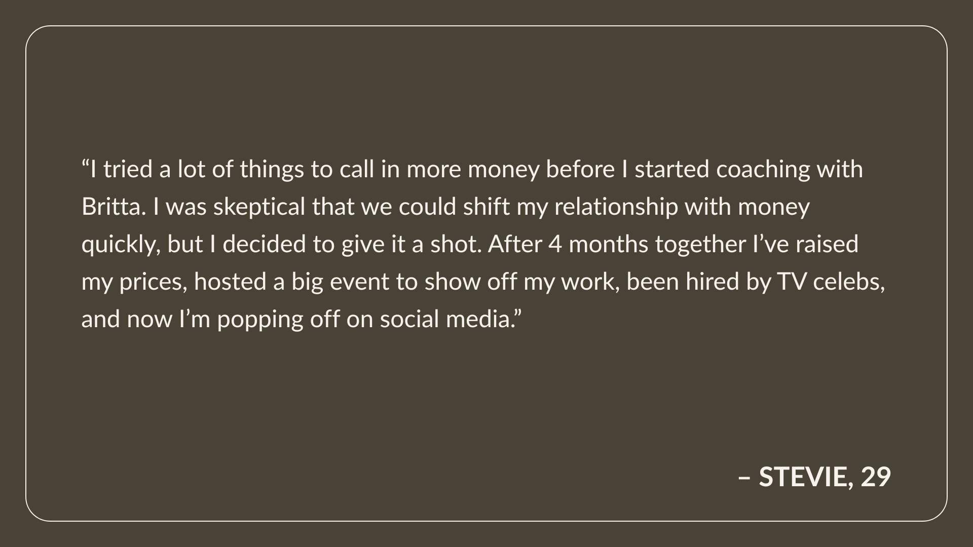 Testimonial from Stevie, Age 29: I tried a lot of things to call in more money before I started coaching with Britta. I was skeptical that we could shift my relationship with money quickly, but I decided to give it a shot. After 4 months together I’ve raised my prices, hosted a big event to show off my work, been hired by TV celebs, and now I’m popping off on social media. 