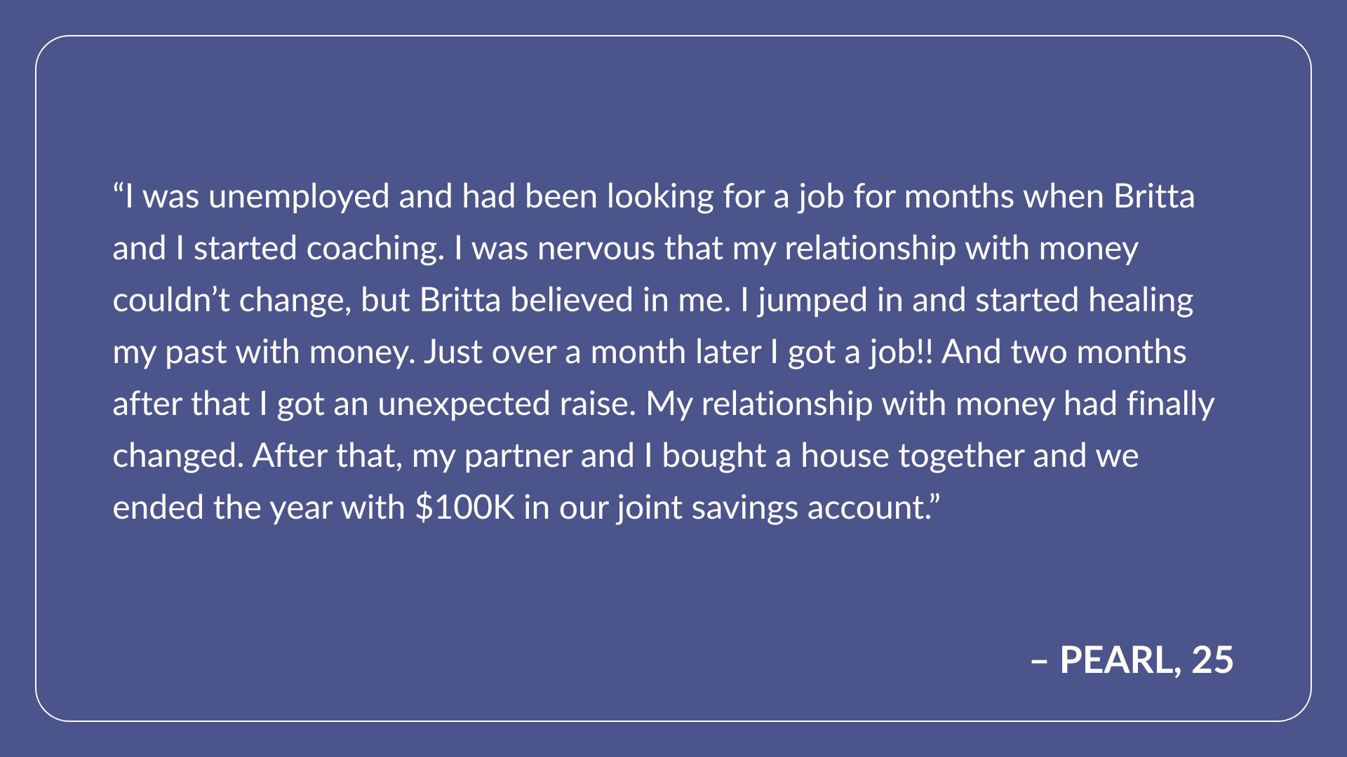 Testimonial From Pearl, Age 25: I was unemployed and had been looking for a job for months when Britta and I started coaching. I was nervous that my relationship with money couldn’t change, but Britta believed in me. I jumped in and started healing my past with money. Just over a month later I got a job!! And two months after that I got an unexpected raise.  My relationship with money had finally changed. After that, my partner and I bought a house together and we ended the year with $100K in our joint savings account.
