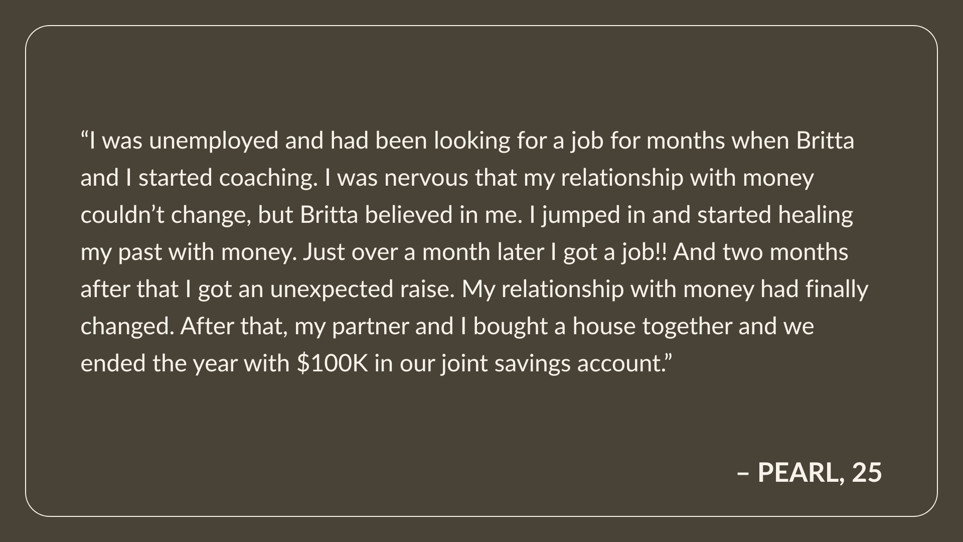 Testimonial From Pearl, Age 25: I was unemployed and had been looking for a job for months when Britta and I started coaching. I was nervous that my relationship with money couldn’t change, but Britta believed in me. I jumped in and started healing my past with money. Just over a month later I got a job!! And two months after that I got an unexpected raise.  My relationship with money had finally changed. After that, my partner and I bought a house together and we ended the year with $100K in our joint savings account.