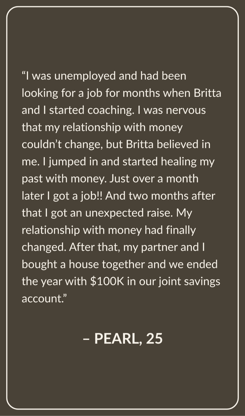 Testimonial from Pearl, Age 25:  I was unemployed and had been looking for a job for months when Britta and I started coaching. I was nervous that my relationship with money couldn’t change, but Britta believed in me. I jumped in and started healing my past with money. Just over a month later I got a job!! And two months after that I got an unexpected raise.  My relationship with money had finally changed. After that, my partner and I bought a house together and we ended the year with $100K in our joint savings account.