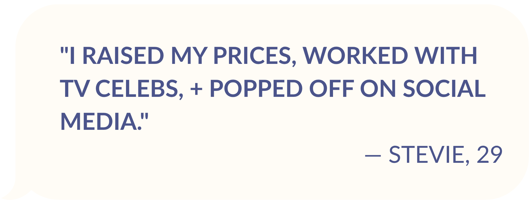TESTIMONIAL FROM STEVE, AGE 29: "I raised my prices, worked with TV celebs, + popped off on social media."