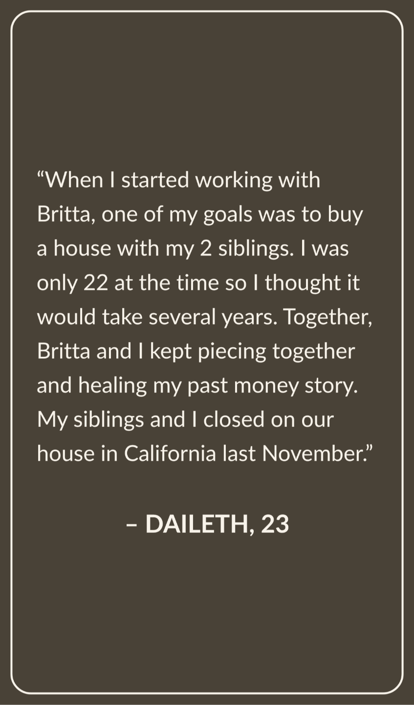 Testimonial from Daileth, Age 23: When I started working with Britta, one of my goals was to buy a house with my 2 siblings. I was only 22 at the time so I thought it would take several years. Together, Britta and I kept piecing together and healing my past money story. My siblings and I closed on our house in California last November.