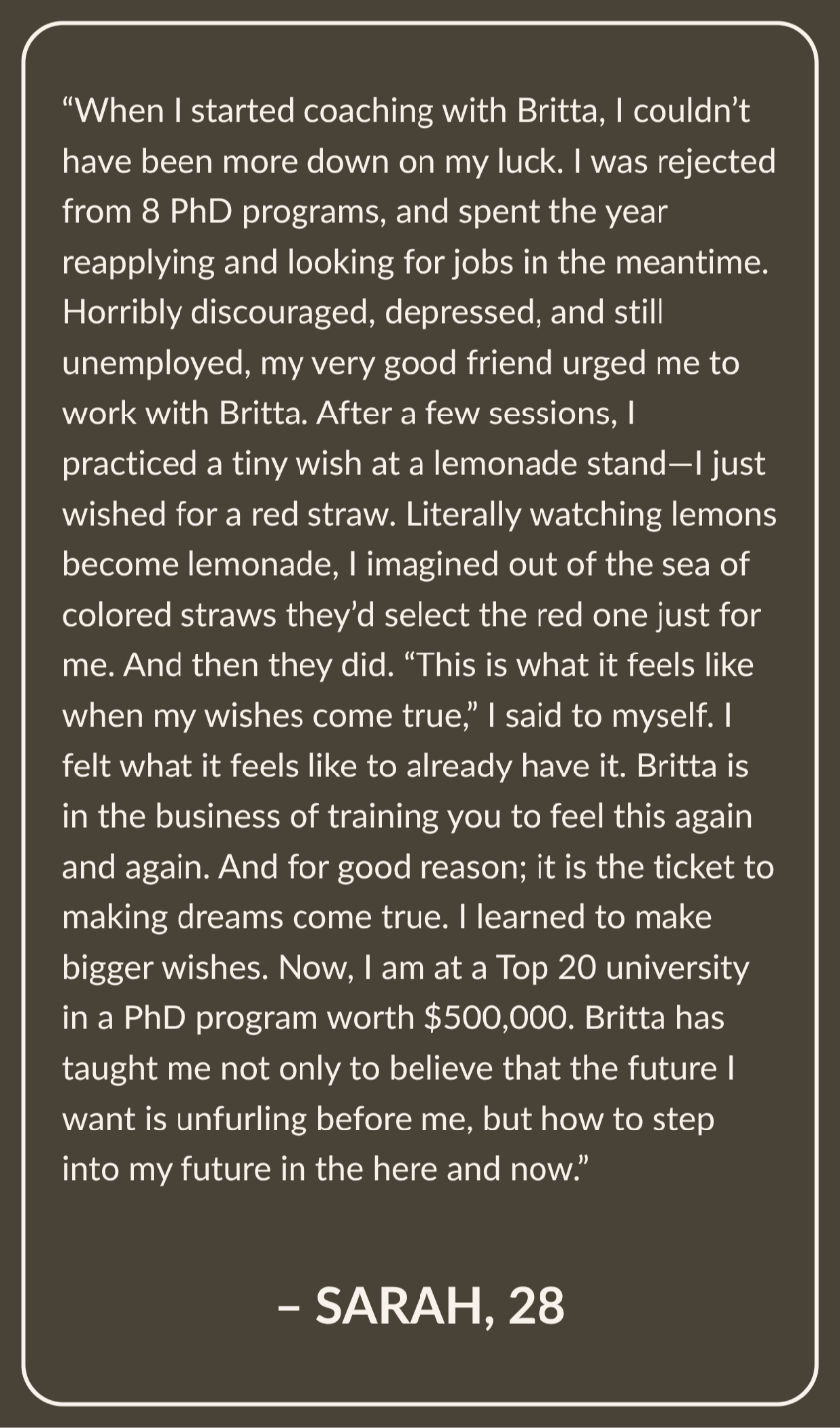 Testimonial from Sarah, Age 28: When I started coaching with Britta, I couldn’t have been more down on my luck. I was rejected from 8 Phd programs, and spent the year reapplying and looking for jobs in the meantime. Horribly discouraged, depressed, and still unemployed, my very good friend urged me to work with Britta. After a few sessions, I practiced a tiny wish at a lemonade stand—I just wished for a red straw. Literally watching lemons become lemonade, I imagined out of the sea of colored straws they’d select the red one just for me. And then they did. “This is what it feels like when my wishes come true,” I said to myself. I felt what it feels like to already have it. Britta is in the business of training you to feel this again and again. And for good reason; it is the ticket to making dreams come true. I learned to make bigger wishes. Now, I am at a Top 20 university in a PhD program worth $500,000 dollars. Britta has taught me not only to believe that the future I want is unfurling before me, but how to step into my future in the here and now.