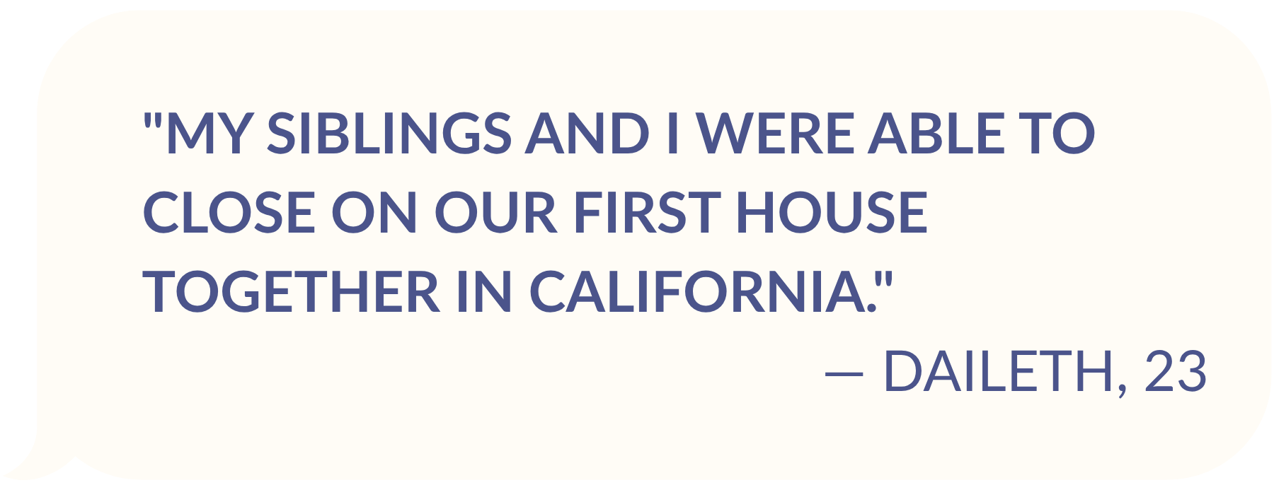 TESTIMONIAL FROM DAILETH, AGE 23: "My siblings and I were able to close on our first house together in California."