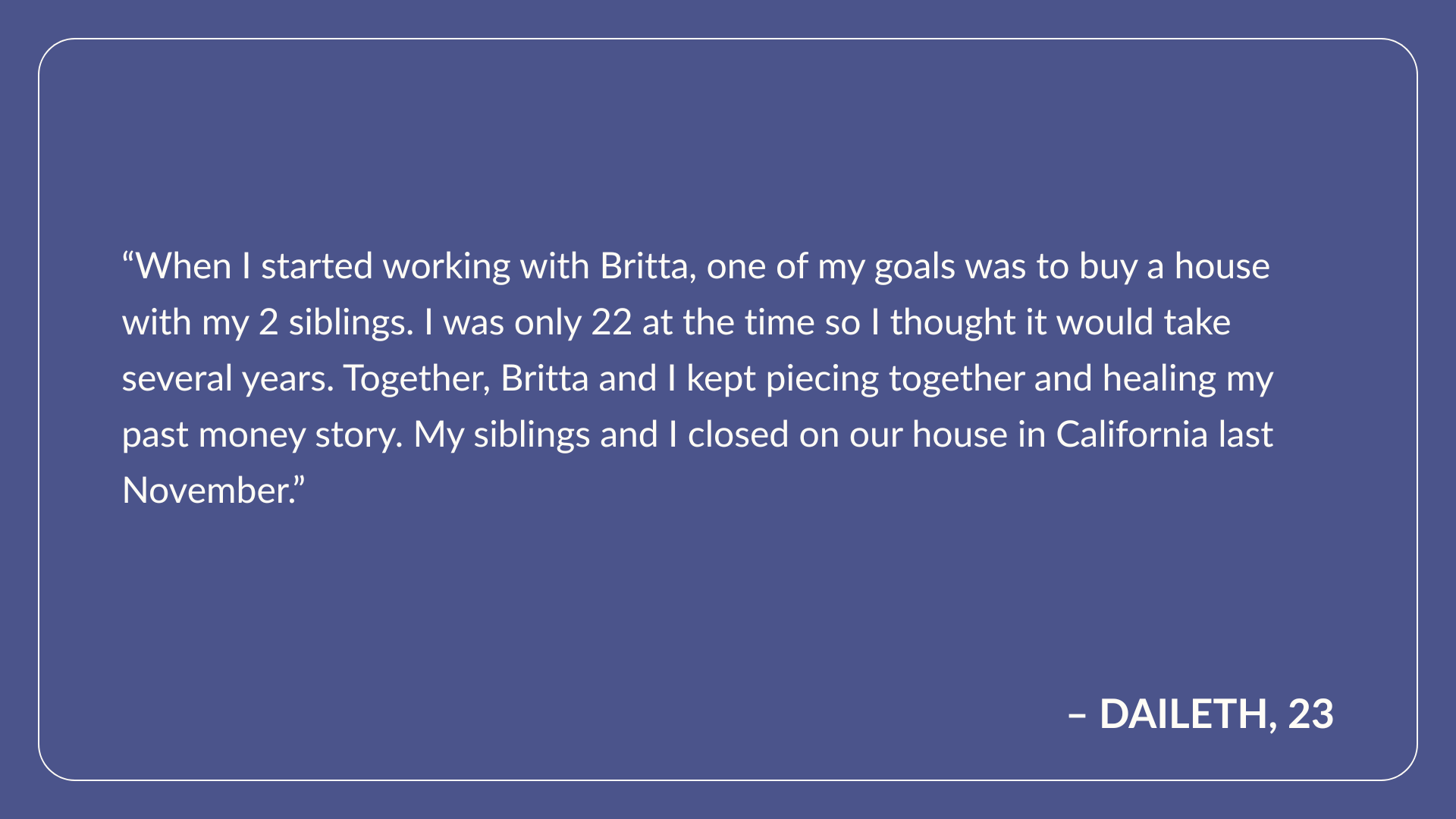 Testimonial from Daileth, Age 23: When I started working with Britta, one of my goals was to buy a house with my 2 siblings. I was only 22 at the time so I thought it would take several years. Together, Britta and I kept piecing together and healing my past money story. My siblings and I closed on our house in California last November. 