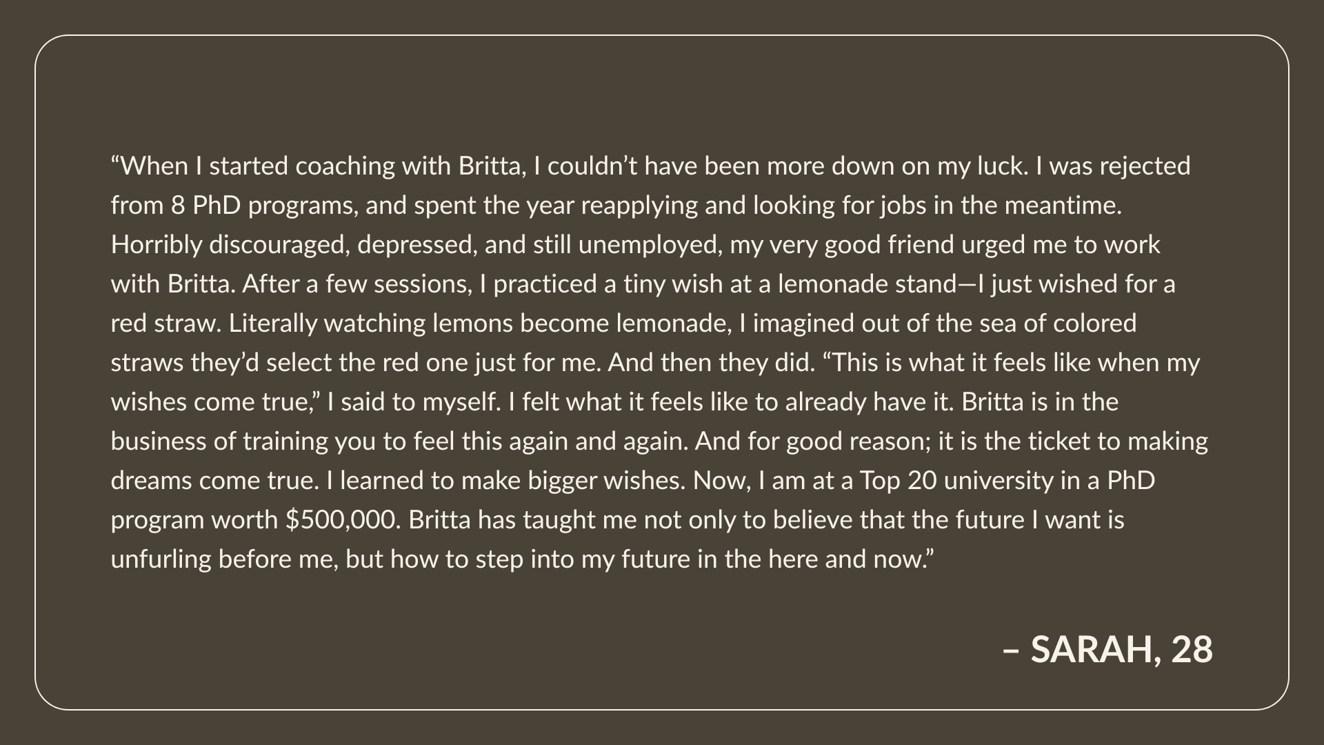 Testimonial from Sarah, Age 28: “When I started coaching with Britta, I couldn’t have been more down on my luck. I was rejected from 8 PhD programs, and spent the year reapplying and looking for jobs in the meantime. Horribly discouraged, depressed, and still unemployed, my very good friend urged me to work with Britta. After a few sessions, I practiced a tiny wish at a lemonade stand—I just wished for a red straw. Literally watching lemons become lemonade, I imagined out of the sea of colored straws they’d select the red one just for me. And then they did. “This is what it feels like when my wishes come true,” I said to myself. I felt what it feels like to already have it. Britta is in the business of training you to feel this again and again. And for good reason; it is the ticket to making dreams come true. I learned to make bigger wishes. Now, I am at a Top 20 university in a PhD program worth $500,000. Britta has taught me not only to believe that the future I want is unfurling before me, but how to step into my future in the here and now.”
