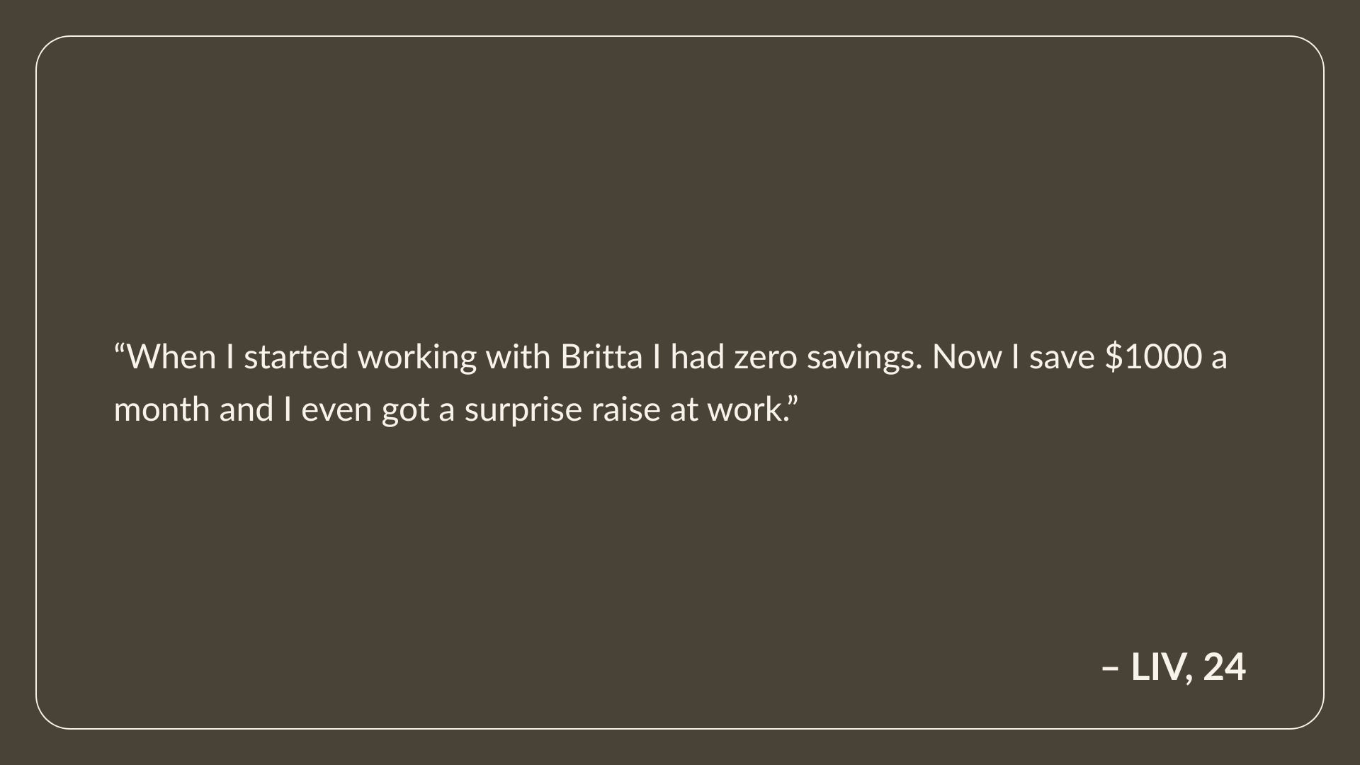 Testimonial from Liv, Age 24: When I started working with Britta I had zero savings. Now I save $1000 a month and I even got a surprise raise at work.