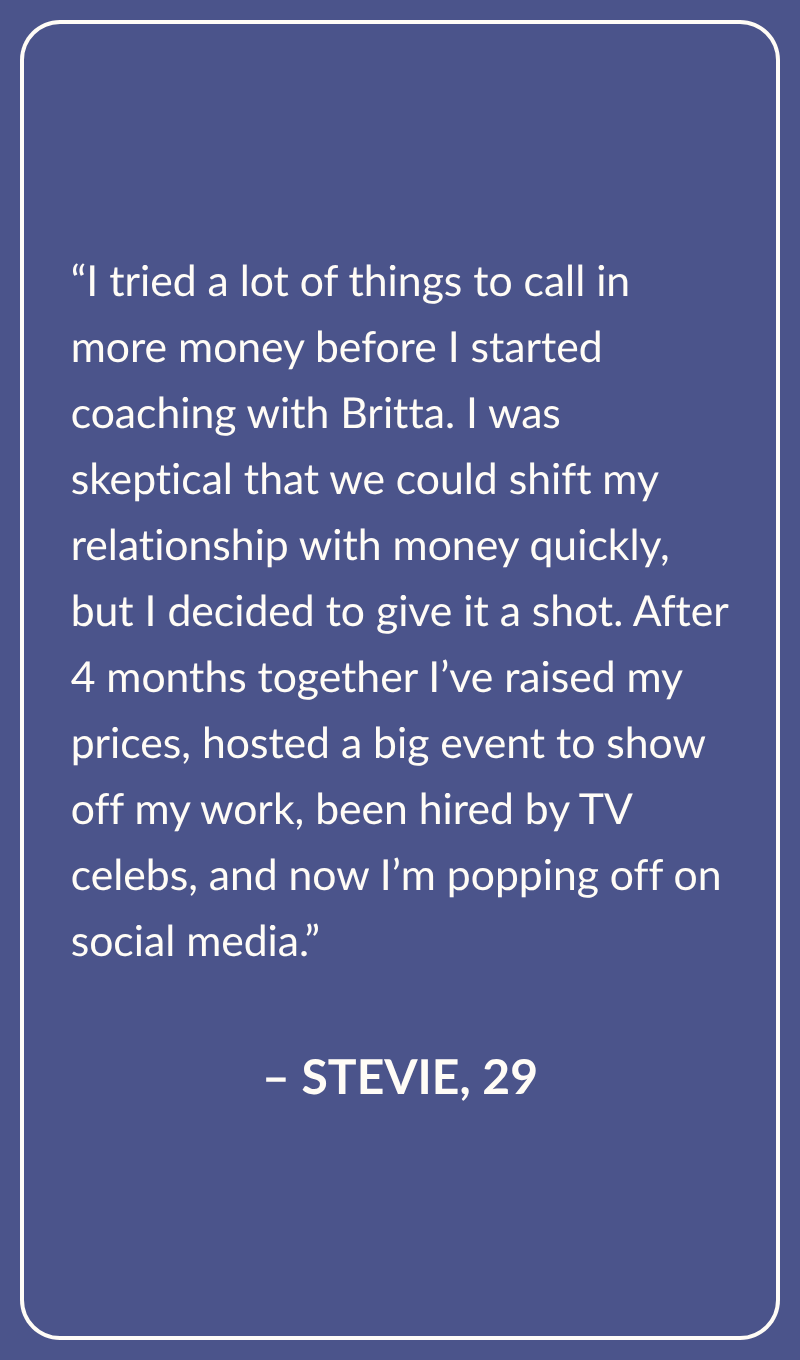 Testimonial from Stevie, Age 29:  I tried a lot of things to call in more money before I started coaching with Britta. I was skeptical that we could shift my relationship with money quickly, but I decided to give it a shot. After 4 months together I’ve raised my prices, hosted a big event to show off my work, been hired by TV celebs, and now I’m popping off on social media.