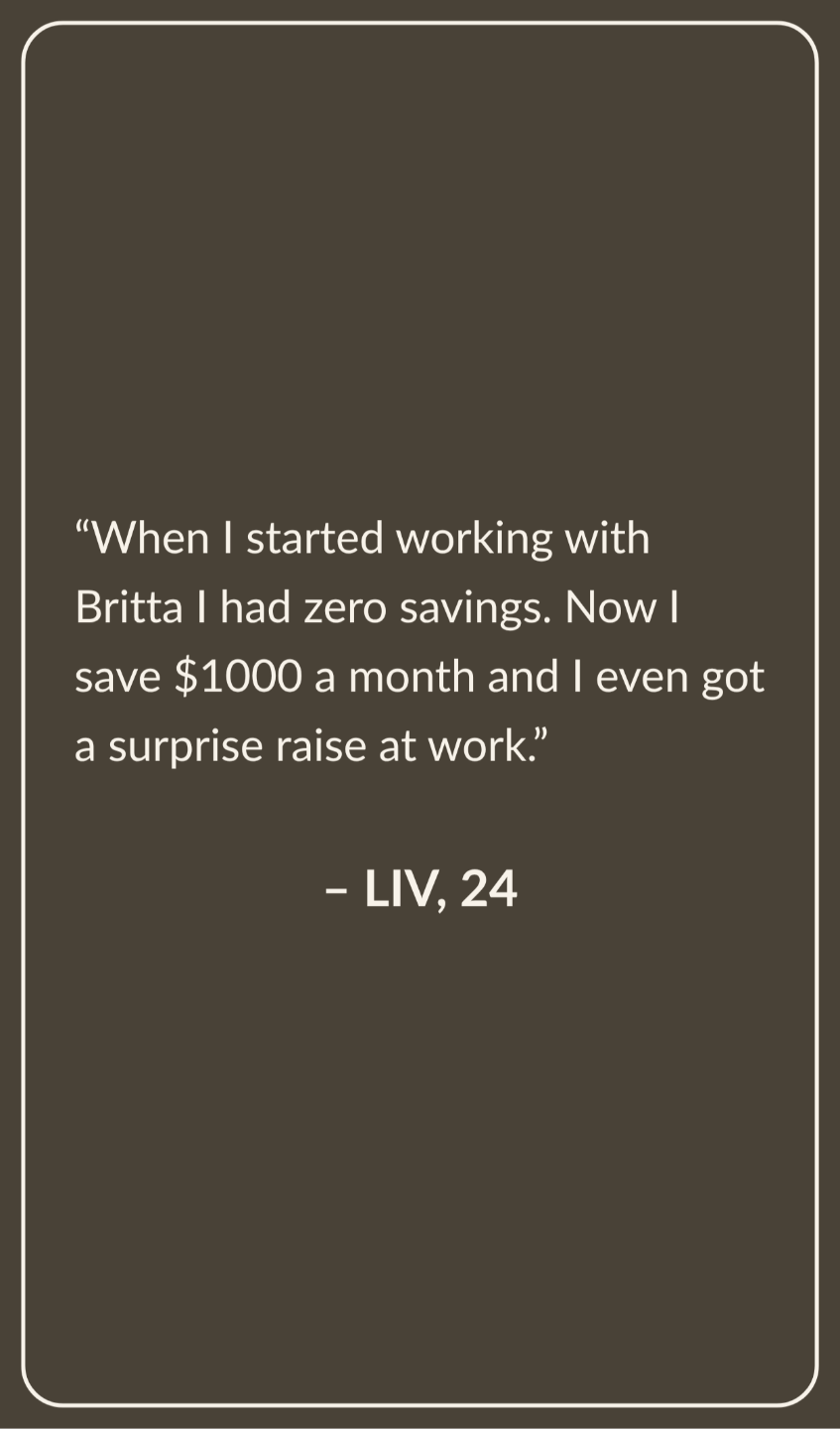 Testimonial from Liv, Age 24: When I started working with Britta I had zero savings. Now I save $1000 a month and I even got a surprise raise at work.
