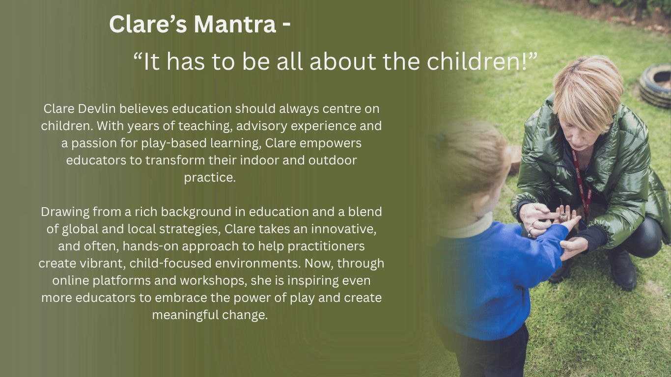 It has to be all about the children!    Clare Devlin believes education should always centre on children. With years of teaching, advisory experience and a passion for play-based learning, Clare empowers educators to transform their indoor and outdoor practice.   Drawing from a rich background in education and a blend of global and local strategies, Clare takes an innovative, and often, hands-on approach to help practitioners create vibrant, child-focused environments. Now, through online platforms and workshops, she is inspiring even more educators to embrace the power of play and create meaningful change. 