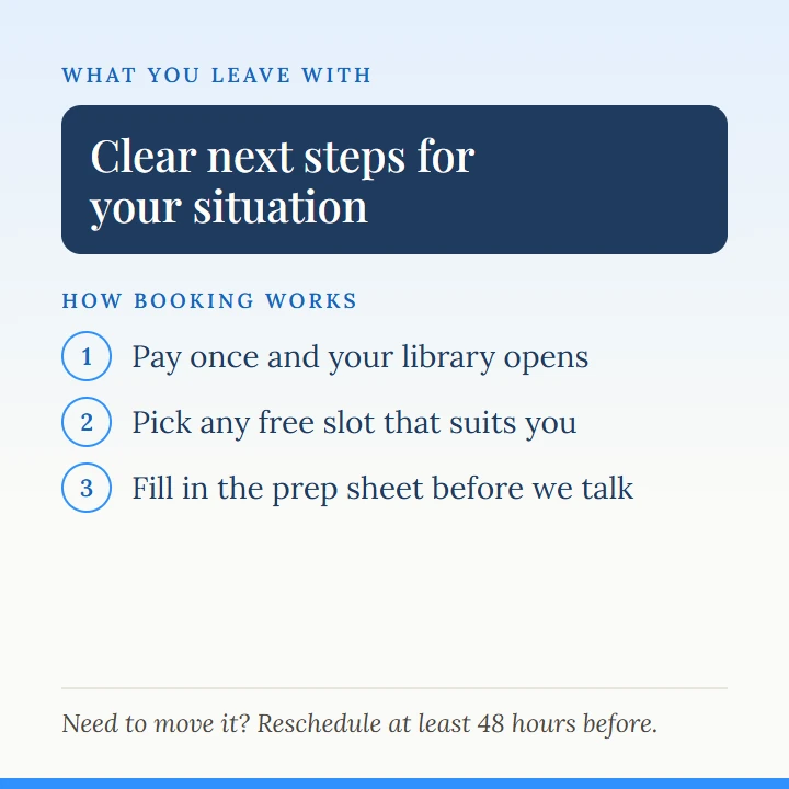What you leave with: clear next steps for your situation. How booking works: pay once and your library opens, pick any free slot that suits you, fill in the prep sheet before we talk. Need to move it? Reschedule at least 48 hours before.