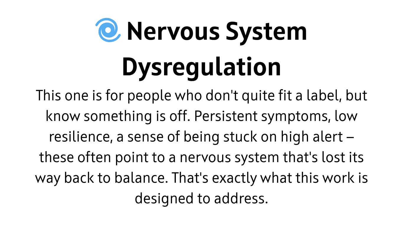 Nervous System Dysregulation This one is for people who don't quite fit a label, but know something is off. Persistent symptoms, low resilience, a sense of being stuck on high alert — these often point to a nervous system that's lost its way back to balance. That's exactly what this work is designed to address.