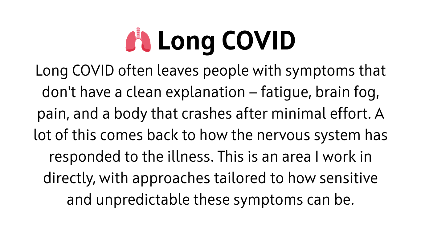 Long COVID often leaves people with symptoms that don't have a clean explanation — fatigue, brain fog, pain, and a body that crashes after minimal effort. A lot of this comes back to how the nervous system has responded to the illness. This is an area I work in directly, with approaches tailored to how sensitive and unpredictable these symptoms can be.