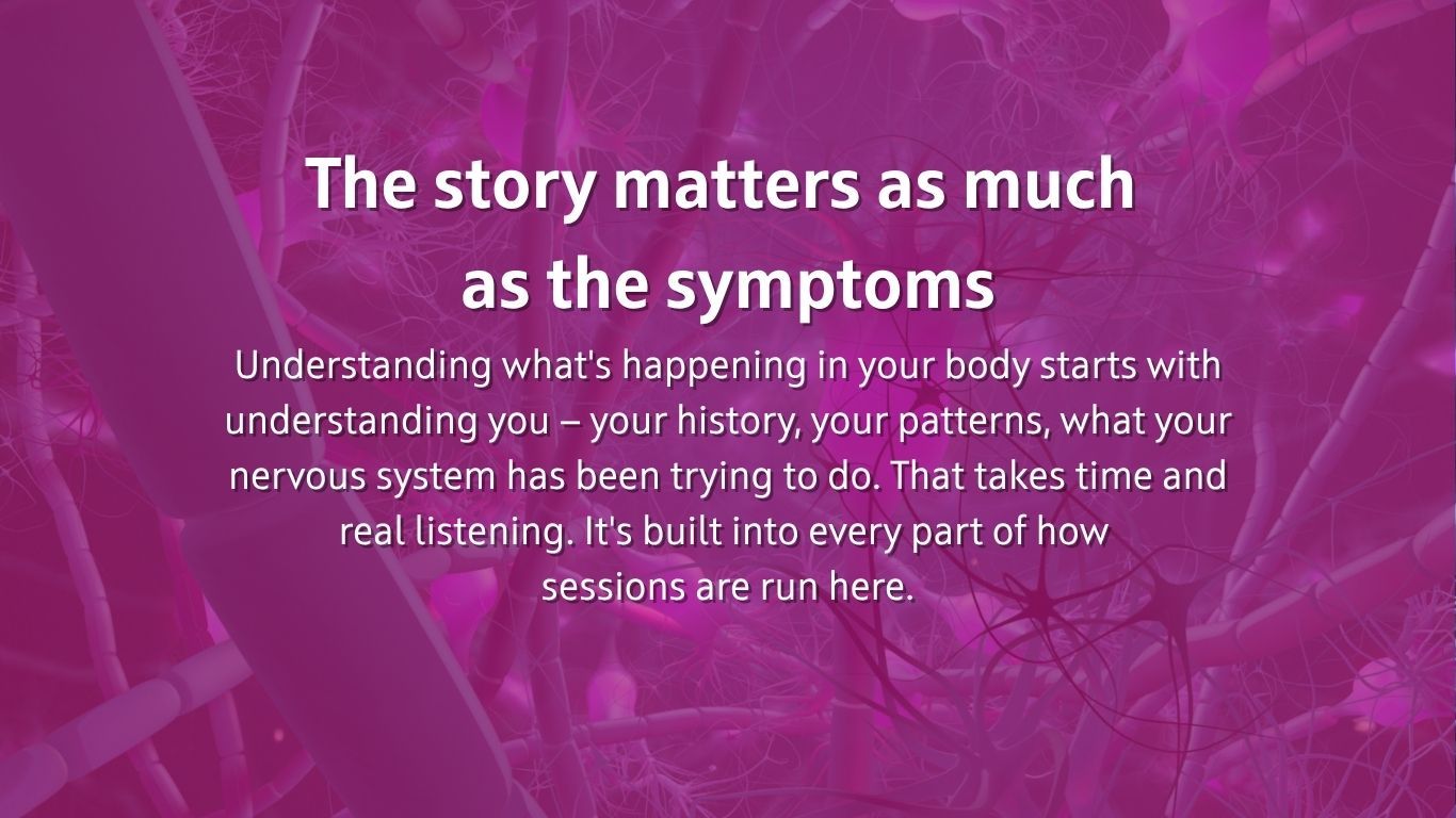 The story matters as much  as the symptoms Understanding what's happening in your body starts with understanding you — your history, your patterns, what your nervous system has been trying to do. That takes time and real listening. It's built into every part of how  sessions are run here.
