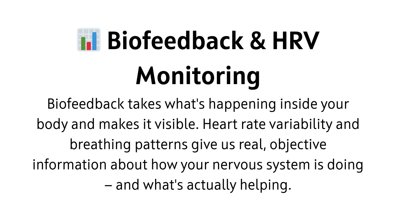 Heart rate variability — HRV — is basically a measure of how flexible and responsive your nervous system is. Higher variability is generally a good sign. It tends to go up when you're calm and regulated, and down when you're under stress or running low.  HRV biofeedback uses sensors to show you your heart rhythm in real time. What it reveals, pretty directly, is how your breathing affects your nervous system.  The main tool here is paced breathing. Most people find that slowing down to around six breaths a minute has a noticeable calming effect. The biofeedback piece lets us fine-tune that — finding the specific pace that works best for you, rather than relying on an average.  It's measurable, practical, and for a lot of people it becomes something they carry with them well beyond our work together.