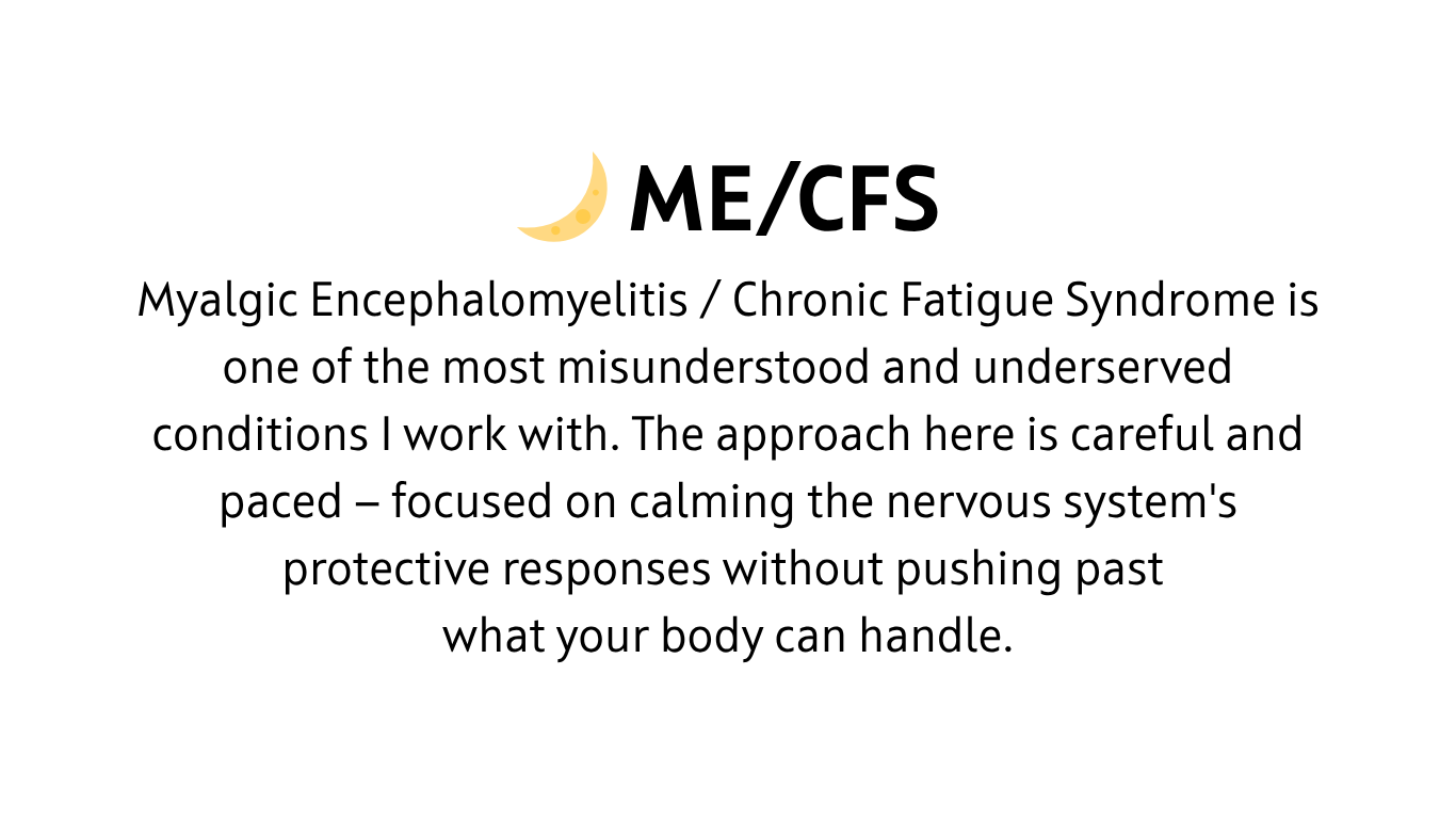 Myalgic Encephalomyelitis / Chronic Fatigue Syndrome is one of the most misunderstood and underserved conditions I work with. The approach here is careful and paced — focused on calming the nervous system's protective responses without pushing past what your body can handle.