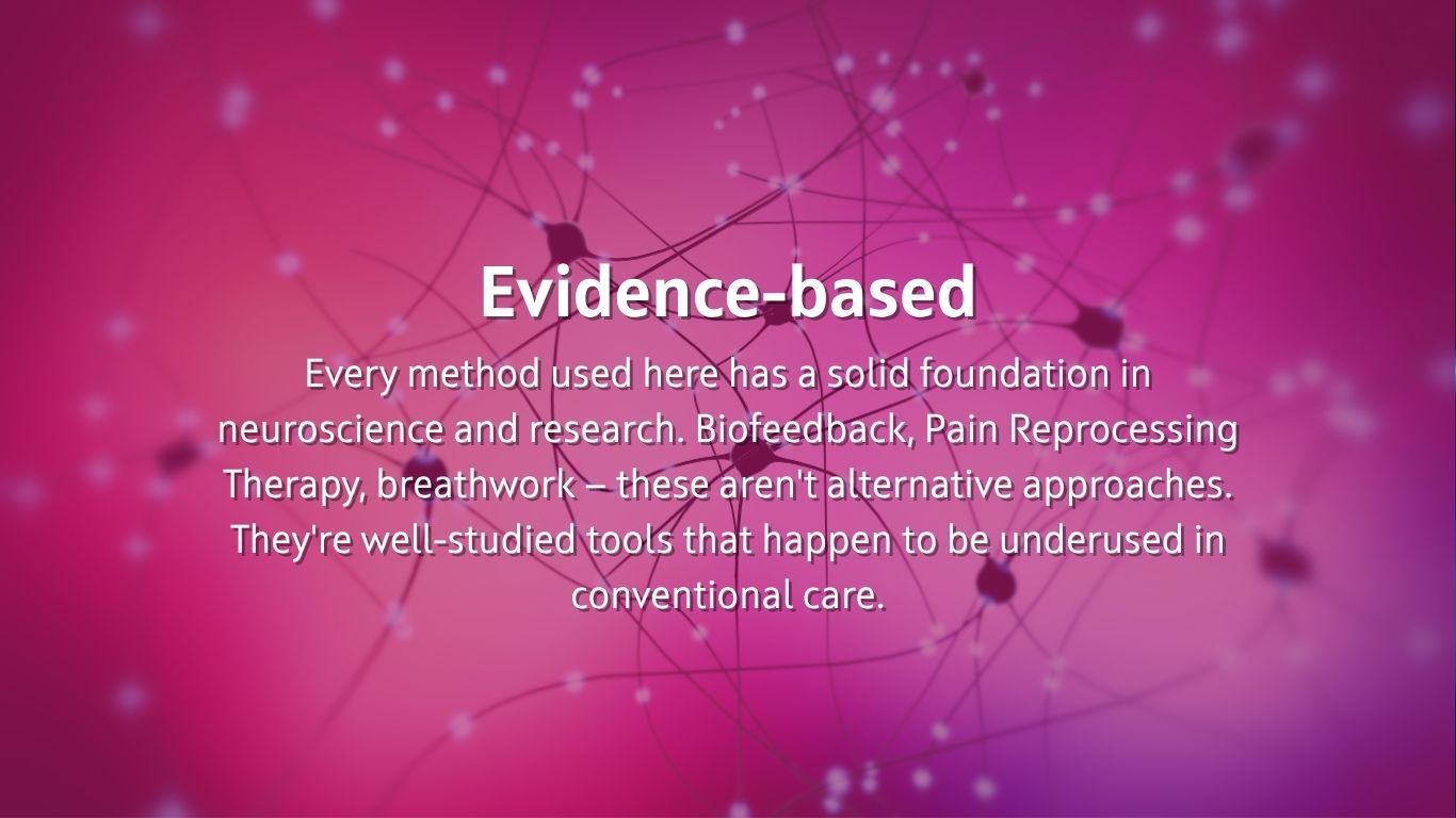  Evidence-based Every method used here has a solid foundation in neuroscience and research. Biofeedback, Pain Reprocessing Therapy, breathwork — these aren't alternative approaches. They're well-studied tools that happen to be underused in conventional care.