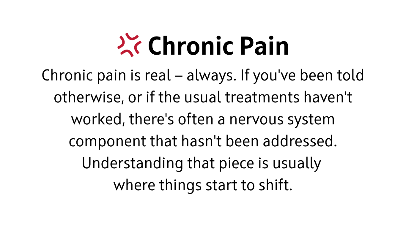 Chronic pain is real — always. If you've been told otherwise, or if the usual treatments haven't worked, there's often a nervous system component that hasn't been addressed. Understanding that piece is usually where things start to shift.
