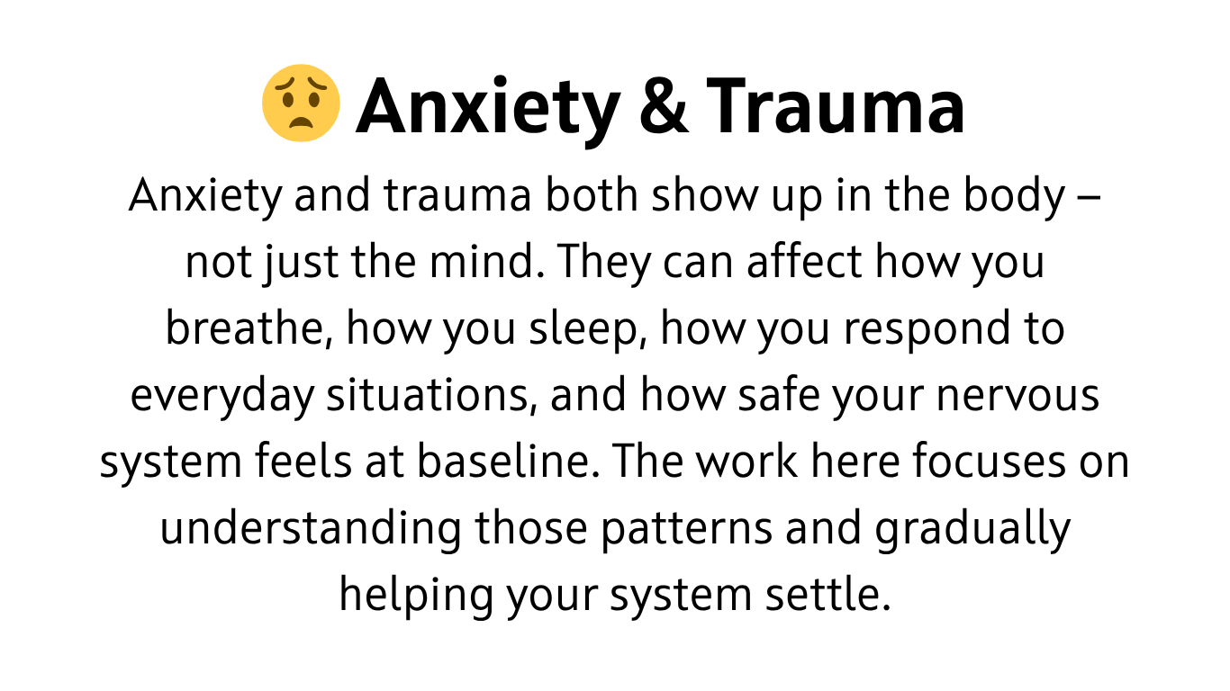 Anxiety and trauma both show up in the body — not just the mind. They can affect how you breathe, how you sleep, how you respond to everyday situations, and how safe your nervous system feels at baseline. The work here focuses on understanding those patterns and gradually helping your system settle.