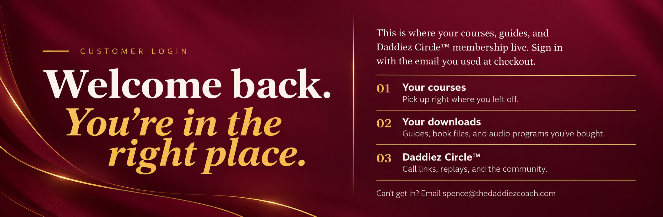 Customer Login. Welcome back. You’re in the right place. Your courses, your downloads, and your Daddiez Circle membership.