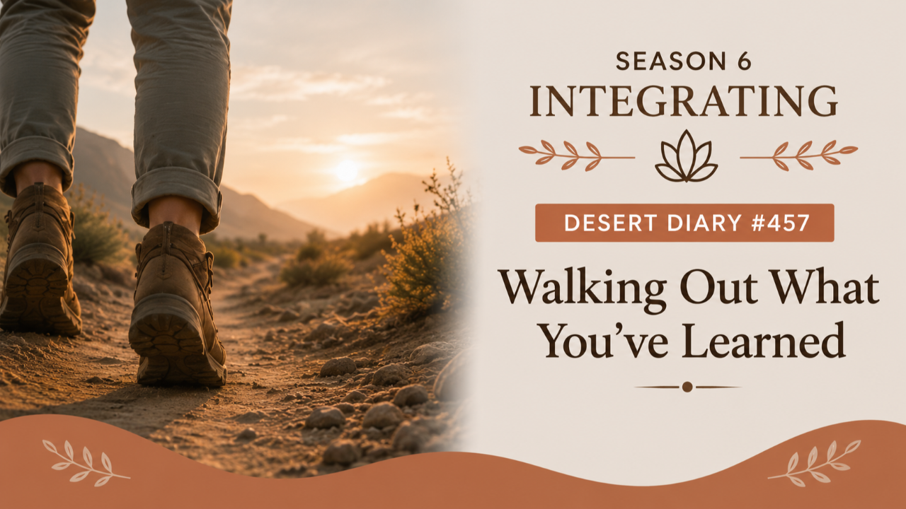 Season 6 Integrating Desert Diary 457 — Walking Out What You've Learned
