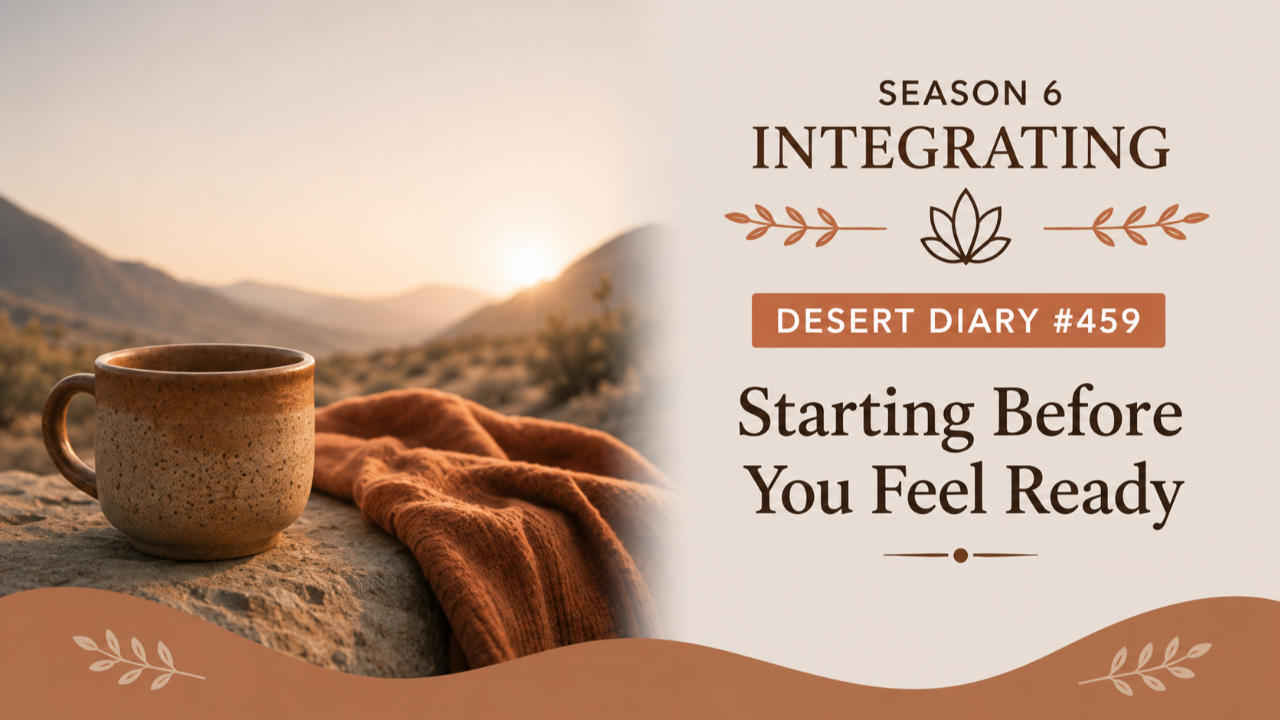 Season 6 Integrating Desert Diary 459 — Starting Before You Feel Ready