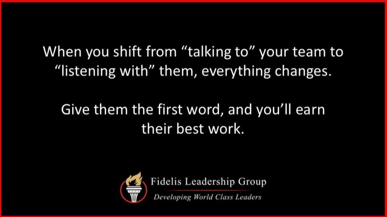 A graphic with white text on a black background and a red border. The text reads, "When you shift from 'talking to' your team to 'listening with' them, everything changes. Give them the first word, and you’ll earn their best work." At the bottom is the Fidelis Leadership Group logo—a torch within a circle—and the tagline, "Developing World Class Leaders."