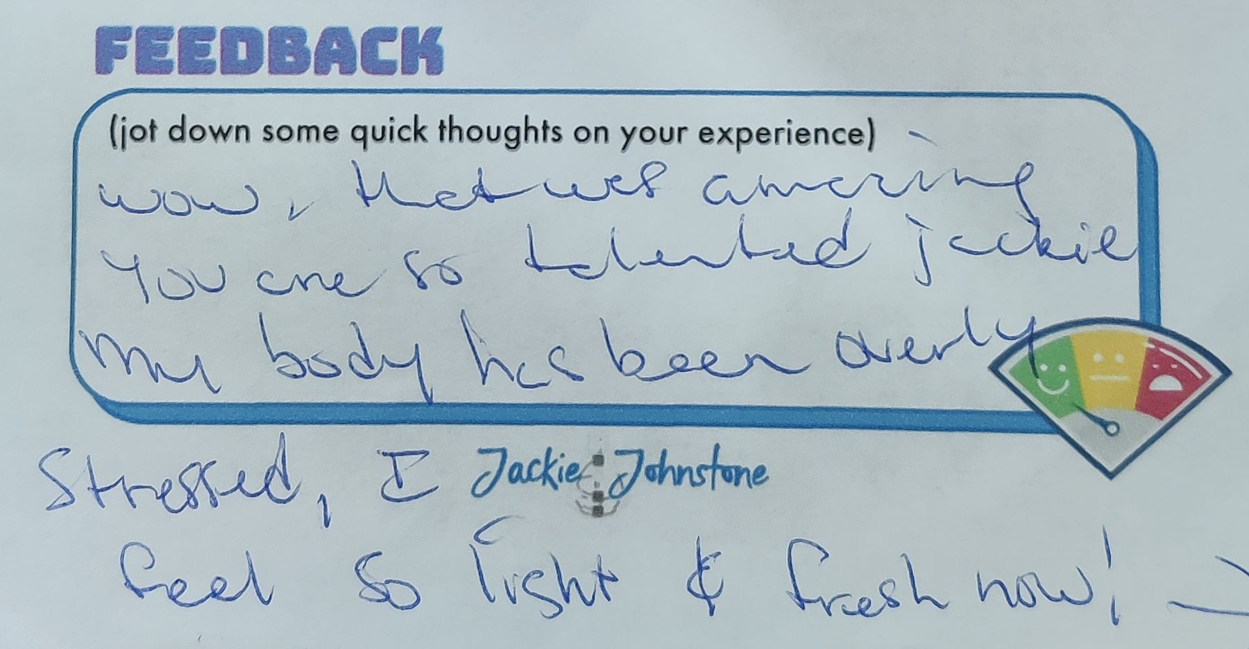 “Wow, that was amazing. You are so talented, Jackie. My body has been overly stressed, I feel so light and fresh now! I feel so calm & present. I’m coming back! Thank you so much!”