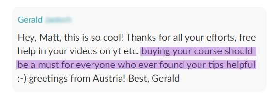 Testimonial from Gerald: Hey, Matt, this is so cool! Thanks for all your efforts, free help in your videos on yt etc. buying your course should be a must for everyone who ever found your tips helpful :-) greetings from Austria! Best, Gerald