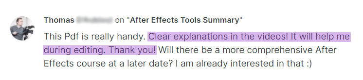 Testimonial from Thomas on the After Effects Tools Summary: This Pdf is really handy. Clear explanations in the videos! It will help me during editing. Thank you! Will there be a more comprehensive After Effects course at a later date? I am already interested in that :)