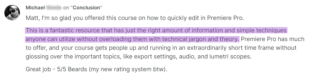 Testimonial from Michael on the Conclusion lesson: Matt, I'm so glad you offered this course on how to quickly edit in Premiere Pro. This is a fantastic resource that has just the right amount of information and simple techniques anyone can utilize without overloading them with technical jargon and theory. Premiere Pro has much to offer, and your course gets people up and running in an extraordinarily short time frame without glossing over the important topics, like export settings, audio, and lumetri scopes. Great job, 5/5 Beards (my new rating system btw).