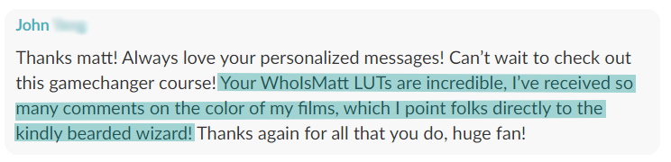 Customer message from John: Your WhoisMatt LUTs are incredible, I have received so many comments on the color of my films