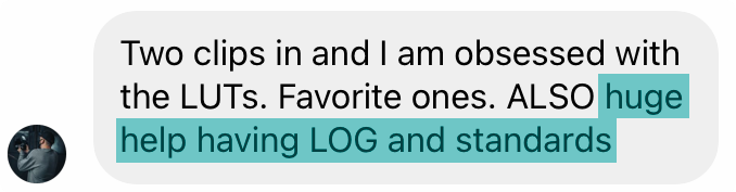 Customer message: Two clips in and I am obsessed with the LUTs. Favorite ones. Also huge help having LOG and standards