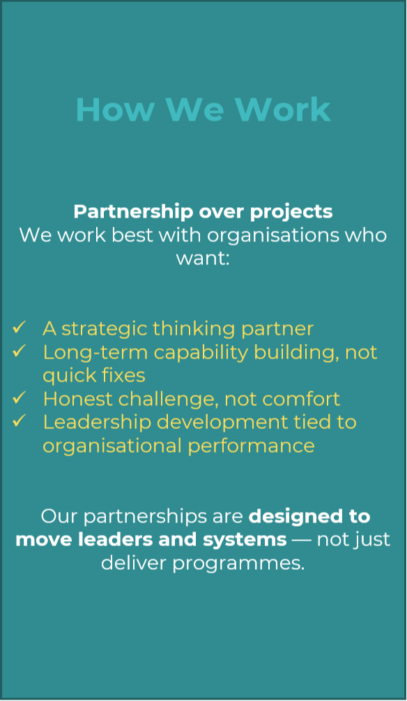 How We Work   Partnership over projects We work best with organisations who want:   A strategic thinking partner Long-term capability building, not quick fixes Honest challenge, not comfort Leadership development tied to organisational performance    Our partnerships are designed to move leaders and systems — not just deliver programmes.
