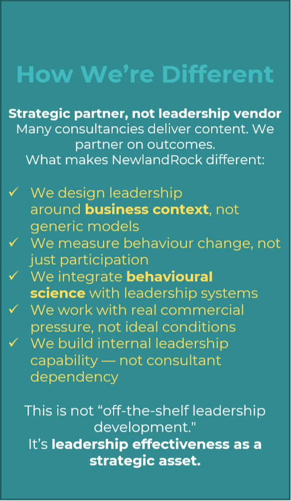 How We’re Different  Strategic partner, not leadership vendor Many consultancies deliver content. We partner on outcomes. What makes NewlandRock different:  We design leadership around business context, not generic models We measure behaviour change, not just participation We integrate behavioural science with leadership systems We work with real commercial pressure, not ideal conditions We build internal leadership capability — not consultant dependency  This is not “off-the-shelf leadership development.