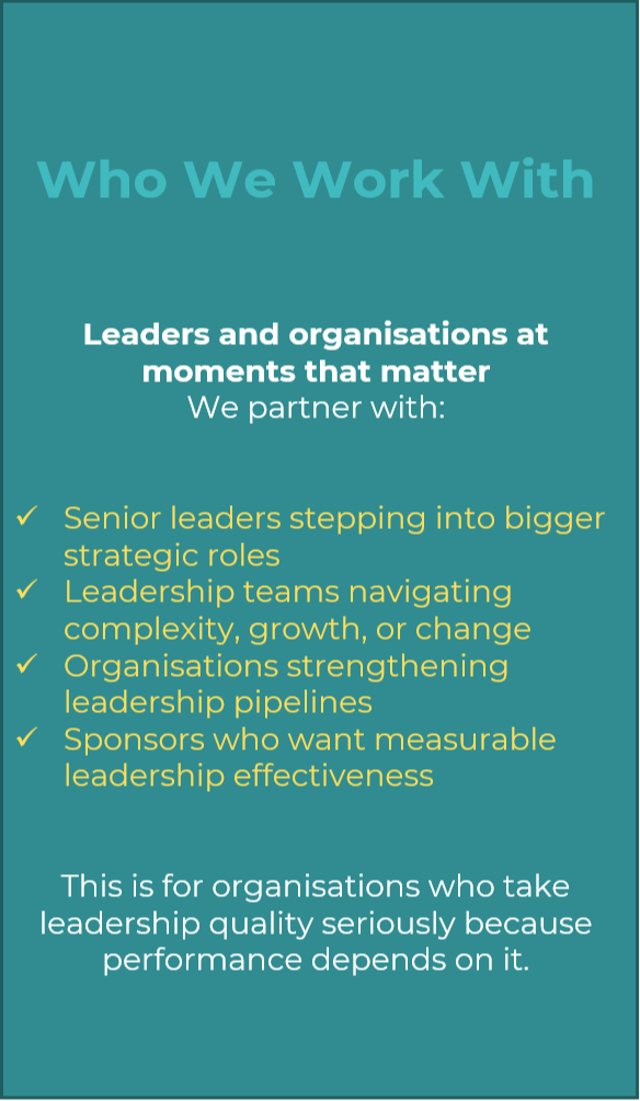 Who We Work With   Leaders and organisations at moments that matter We partner with:   Senior leaders stepping into bigger strategic roles Leadership teams navigating complexity, growth, or change Organisations strengthening leadership pipelines Sponsors who want measurable leadership effectiveness   This is for organisations who take leadership quality seriously because performance depends on it.