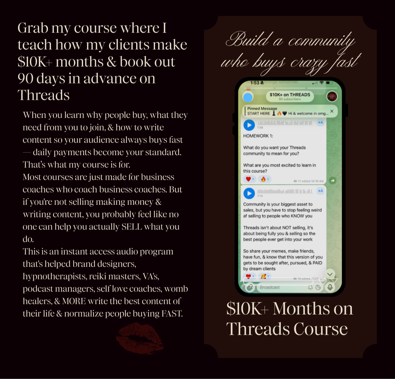 Grab my course where I teach how my clients make $10K+ months & book out 90 days in advance on Threads When you learn why people buy, what they need from you to join, & how to write content so your audience always buys fast — daily payments become your standard.  That’s what my course is for. Most courses are just made for business coaches who coach business coaches. But if you're not selling making money & writing content, you probably feel like no one can help you actually SELL what you do. This is an instant access audio program that's helped brand designers, hypnotherapists, reiki masters, VA's, podcast managers, self love coaches, womb healers, & MORE write the best content of their life & normalize people buying FAST. Build a community who buys crazy fast $10K+ Months on Threads Course