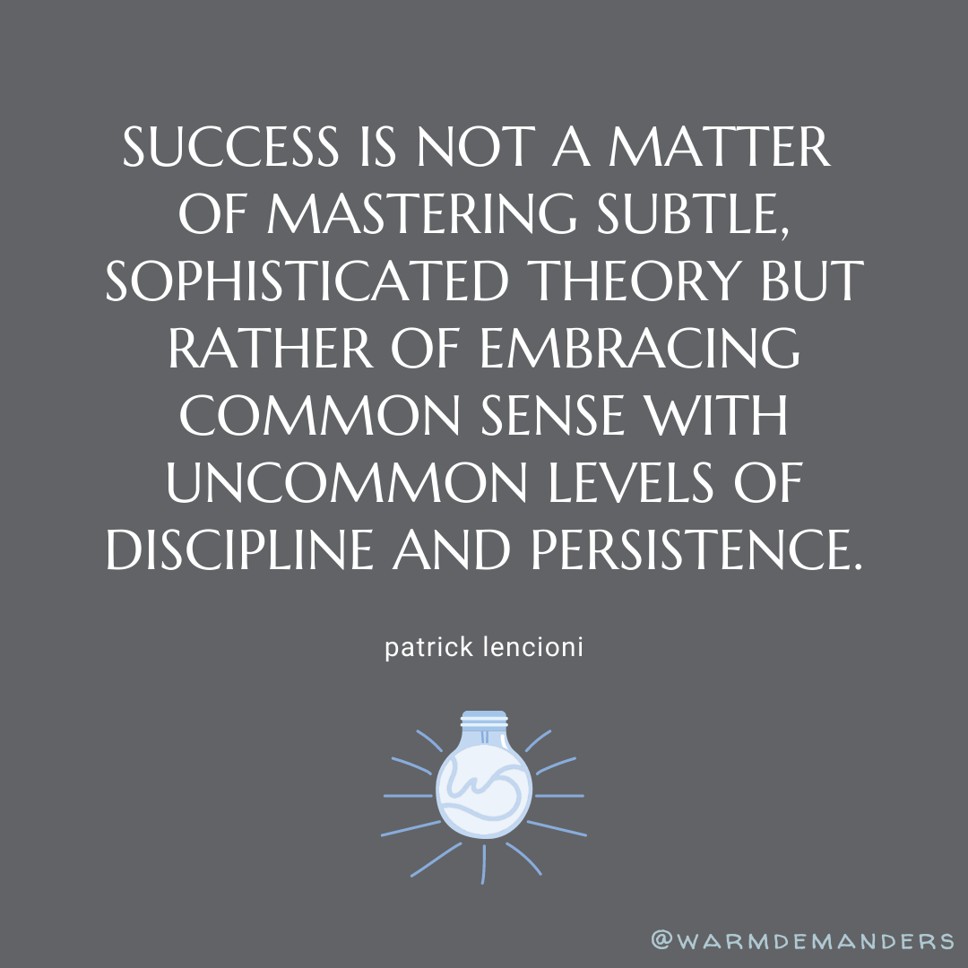Success is not a matter of mastering subtle, sophisticated theory but rather of embracing common sense with uncommon levels of discipline and persistence. - Patrick Lencioni