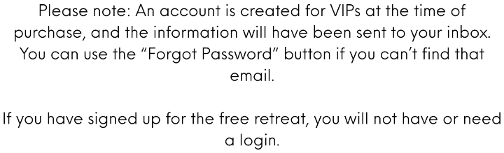 Please note: An account is created for VIPs at the time of purchase, and the information will have been sent to your inbox. You can use the “Forgot Password” button if you can’t find that email.  If you have signed up for the free retreat, you will not have or need a login.