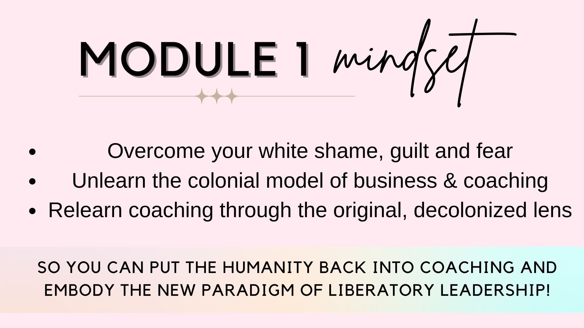 Module 1: mindset. Overcome your white shame, guilt and fear. Unlearn the colonial model of business and coaching, Relearn coaching through the original decolonized lens...so you can put the humanity back into coaching and embody the new paradigm of liberatory leadership.