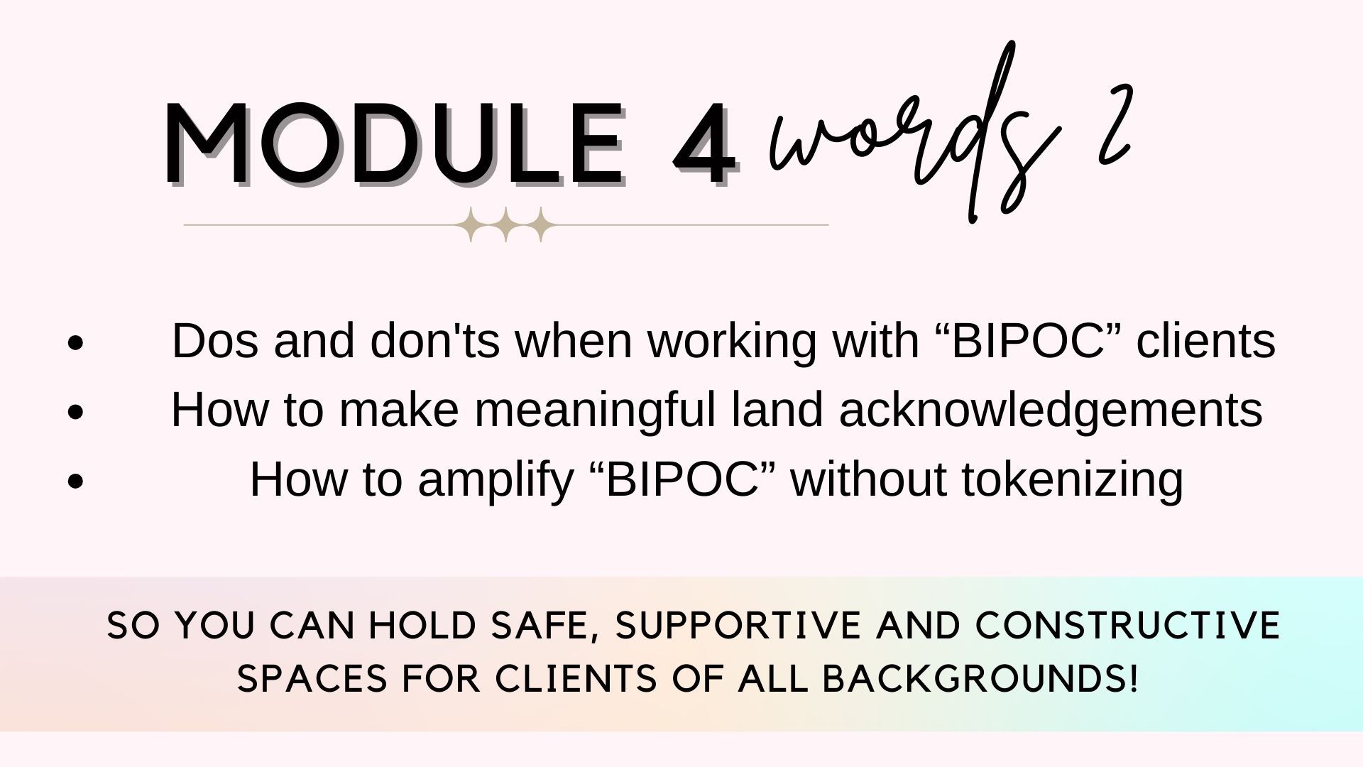 Module 4: words 2. Dos and don'ts when working with global majority clients, how to make meaningful land acknowledgements, how to amplify global majority folks without tokenizing...so you can hold safe, supportive and constructive spaces for clients of all backgrounds!