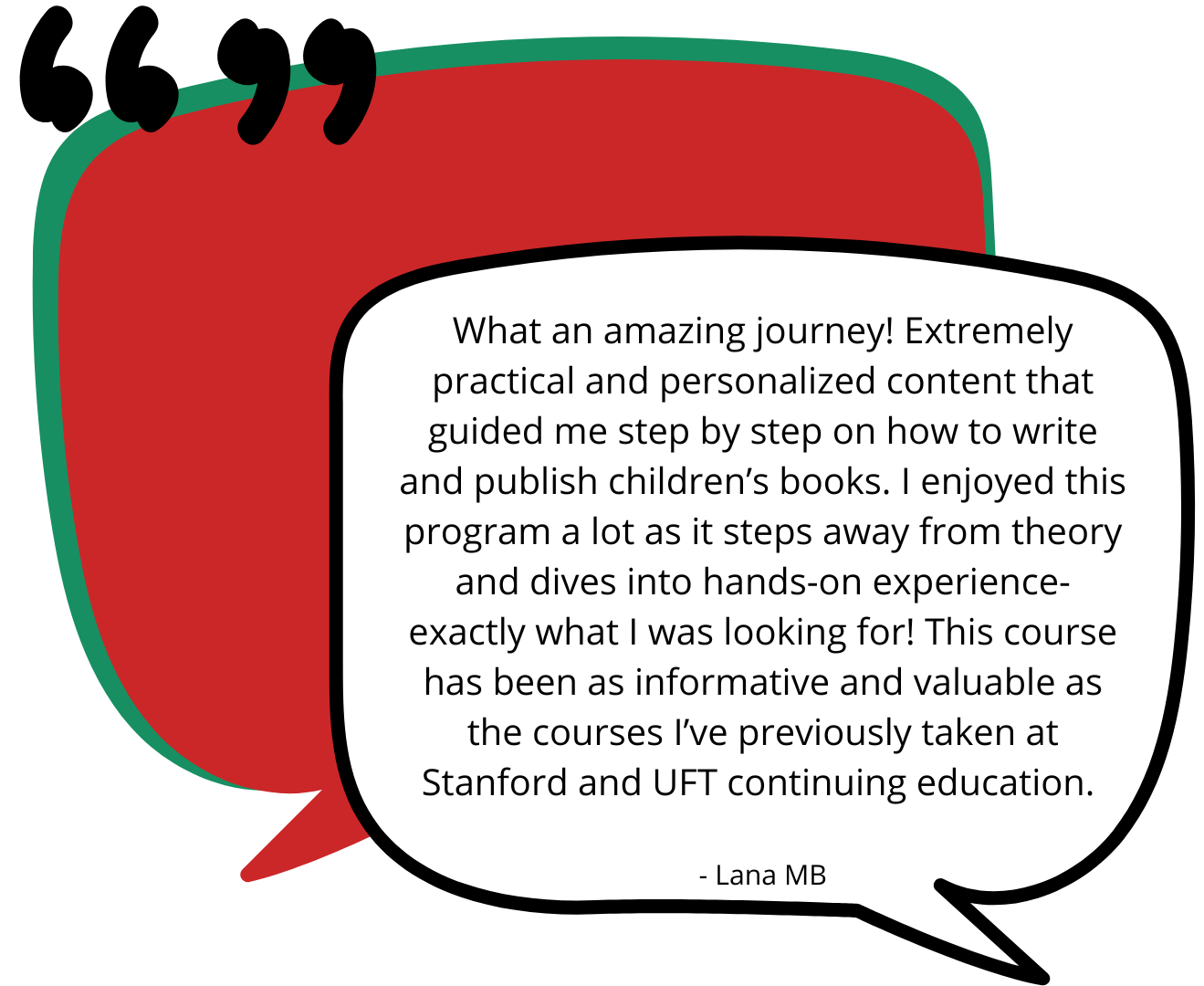 Testimonial six. “What an amazing journey! Extremely practical and personalized content that guided me step by step on how to write and publish children’s books. I enjoyed this program a lot as it steps away from theory and dives into hands-on experience- exactly what I was looking for! This course has been as informative and valuable as the courses I’ve previously taken at Stanford and UFT continuing education.” - Lana MB.