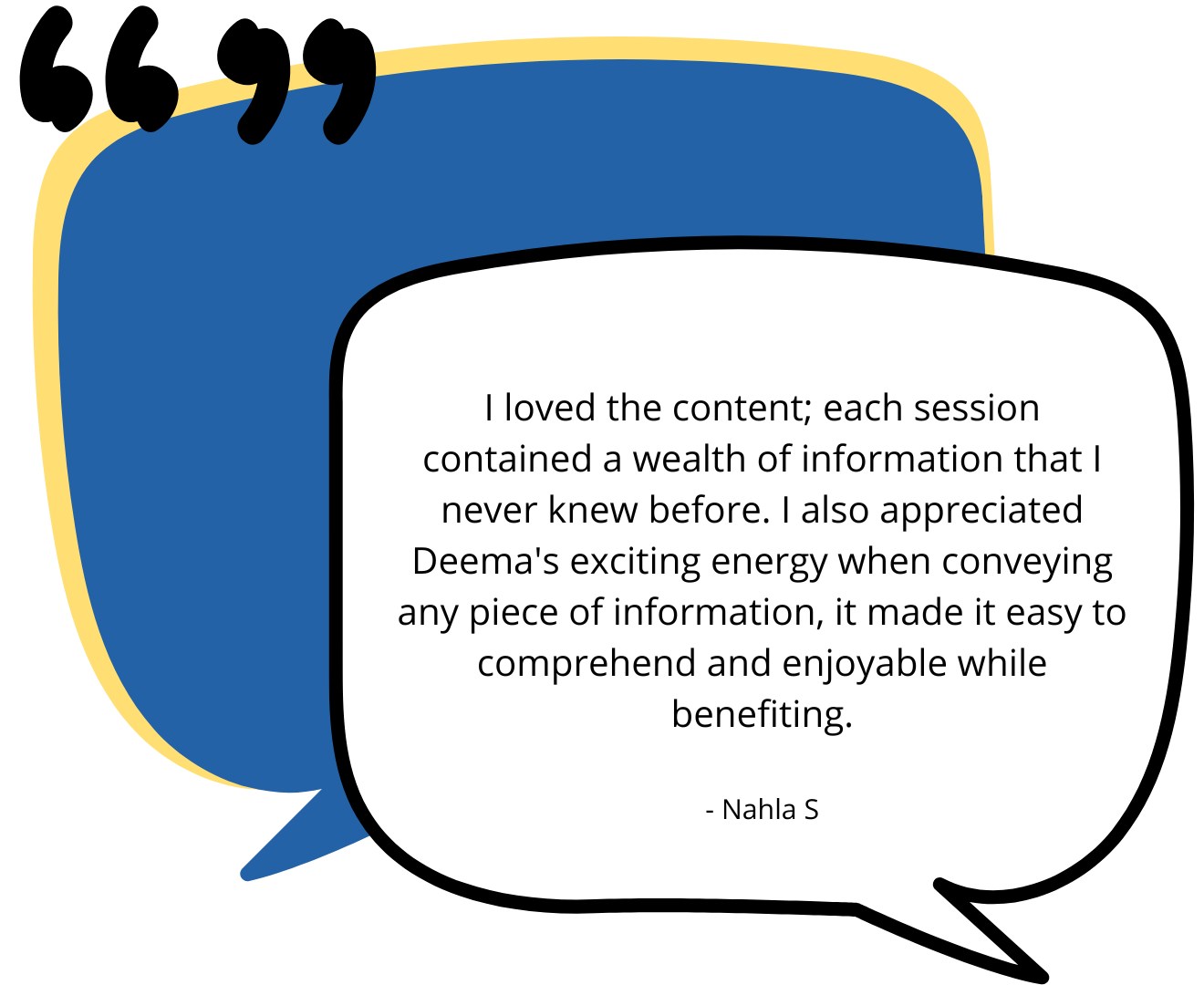 Testimonial one. “I loved the content; each session contained a wealth of information that I never knew before. I also appreciated Deema's exciting energy when conveying any piece of information, it made it easy to comprehend and enjoyable while benefiting.” - Nahla S 