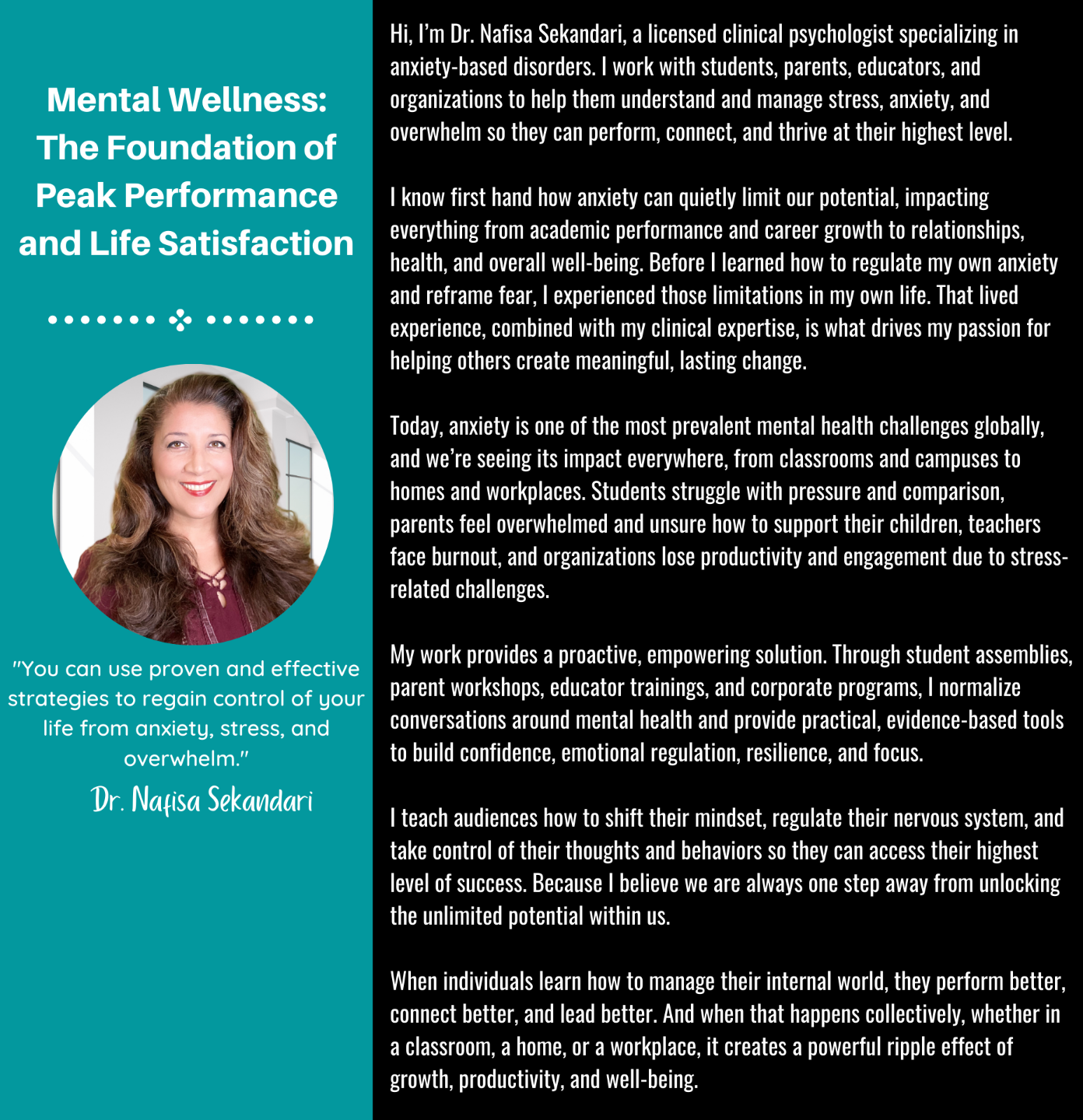 Hi, I'm Dr. Nafisa Sekandari and I'm a licensed clinical psychologist specializing in anxiety based disorders.  I know first hand how stress, anxiety, feeling overwhelmed can make us feel defeated in life and rob us of opportunities.    Before I figured out how anxiety and fear created limitations in my life, I allowed anxiety and stress to negatively impact my life in every area from finances to relationships and overall health and well being.    Anxiety is currently the number one disorder in the world and expected to get worse.  We've seen the negative impact in all aspects of society but no where worse than the work force.    Organizations lose millions of dollars a year due to inefficiency, sick leave, and job walk outs due to burn out and overwhelm.  Empowering employees to regain control of their lives from anxiety and create an empowered mindset can save companies financially and improve efficiency as well as overall productivity.  For individuals who don't have time for therapy, or are too shamed to admit anxiety is negatively impacting their overall work performance, employee trainings are the perfect way to normalize seeking and asking for help.    I teach and inspire audiences to embrace and utilize proven strategies to access their level of success, because I believe we are always one step away from unleashing the unlimited potential within