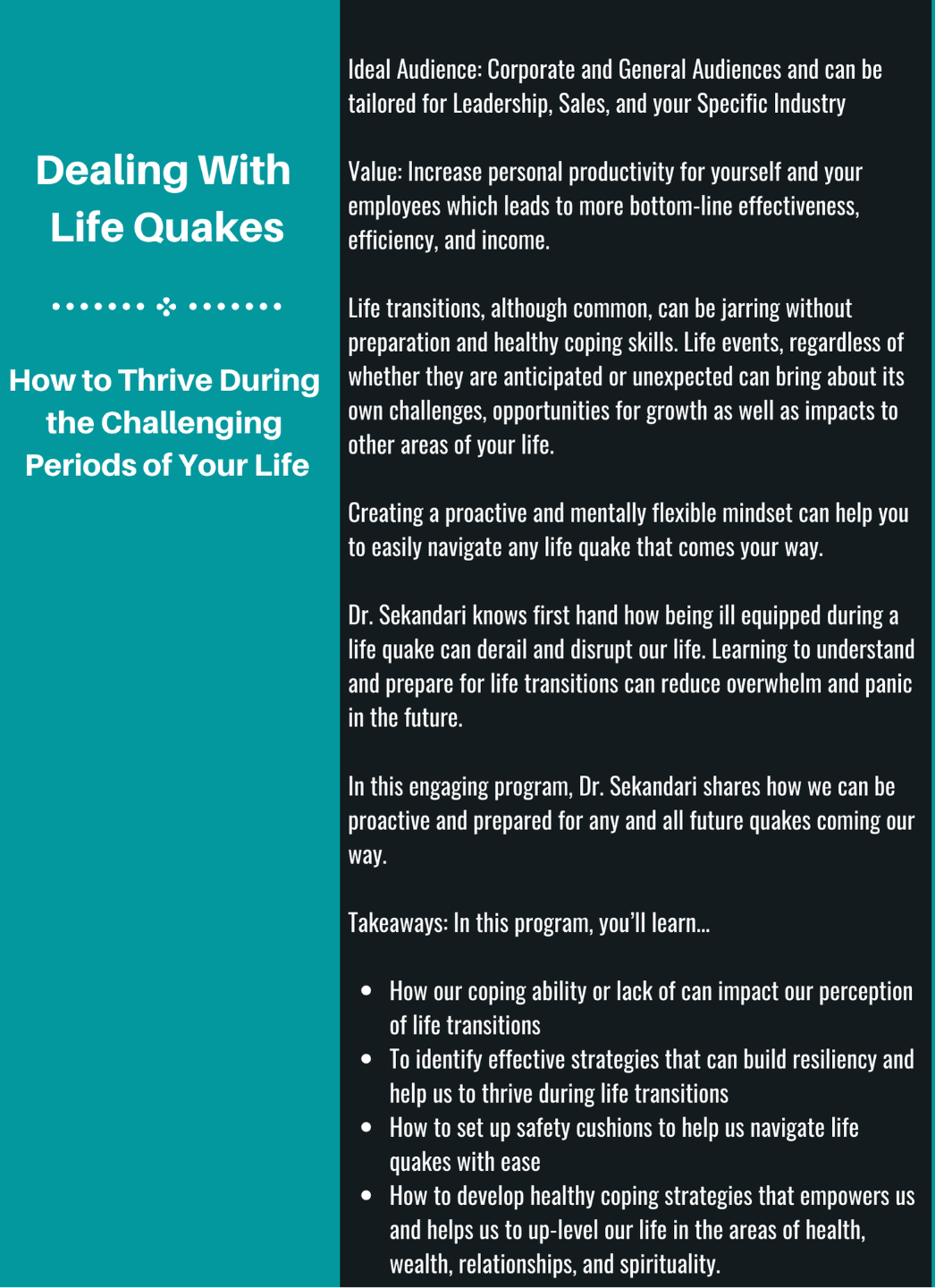 Ideal Audience: Corporate and General Audiences and can be tailored for Leadership, Sales, and your Specific Industry  Value: Increase personal productivity for yourself and your employees which leads to more bottom-line effectiveness, efficiency, and income.  Life transitions, although common, can be jarring without preparation and healthy coping skills.  Life events, regardless of whether they are anticipated or unexpected  can bring about its own challenges, opportunities for growth as well as impacts to other areas of your life.  Creating a proactive and mentally flexible mindset can help you to easily navigate any life quake that comes your way.    Dr. Sekandari knows first hand how being ill equipped during a life quake can derail and disrupt our life.   Learning to understand and prepare for life transitions can reduce overwhelm and panic in the future.    In this engaging program, Dr. Sekandari shares how we can be proactive and prepared for any and all future quakes coming our way.  Takeaways: In this program, you’ll learn...  How our coping ability or lack of can impact our perception of life transitions To identify effective strategies that can build resiliency and help us to thrive during life transitions How to set up safety cushions to help us navigate life quakes with ease How to develop healthy coping strategies that empowers us and helps us to up-level our life in the areas of health, wealth, relationships, and spirituality. 