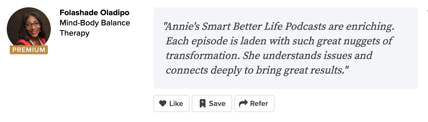 Folashade Oladipo Mind-Body Balance Therapy "Annie's Smart Better Life Podcasts are enriching. Each episode is laden with such great nuggets of transformation. She understands issues and connects deeply to bring great results."