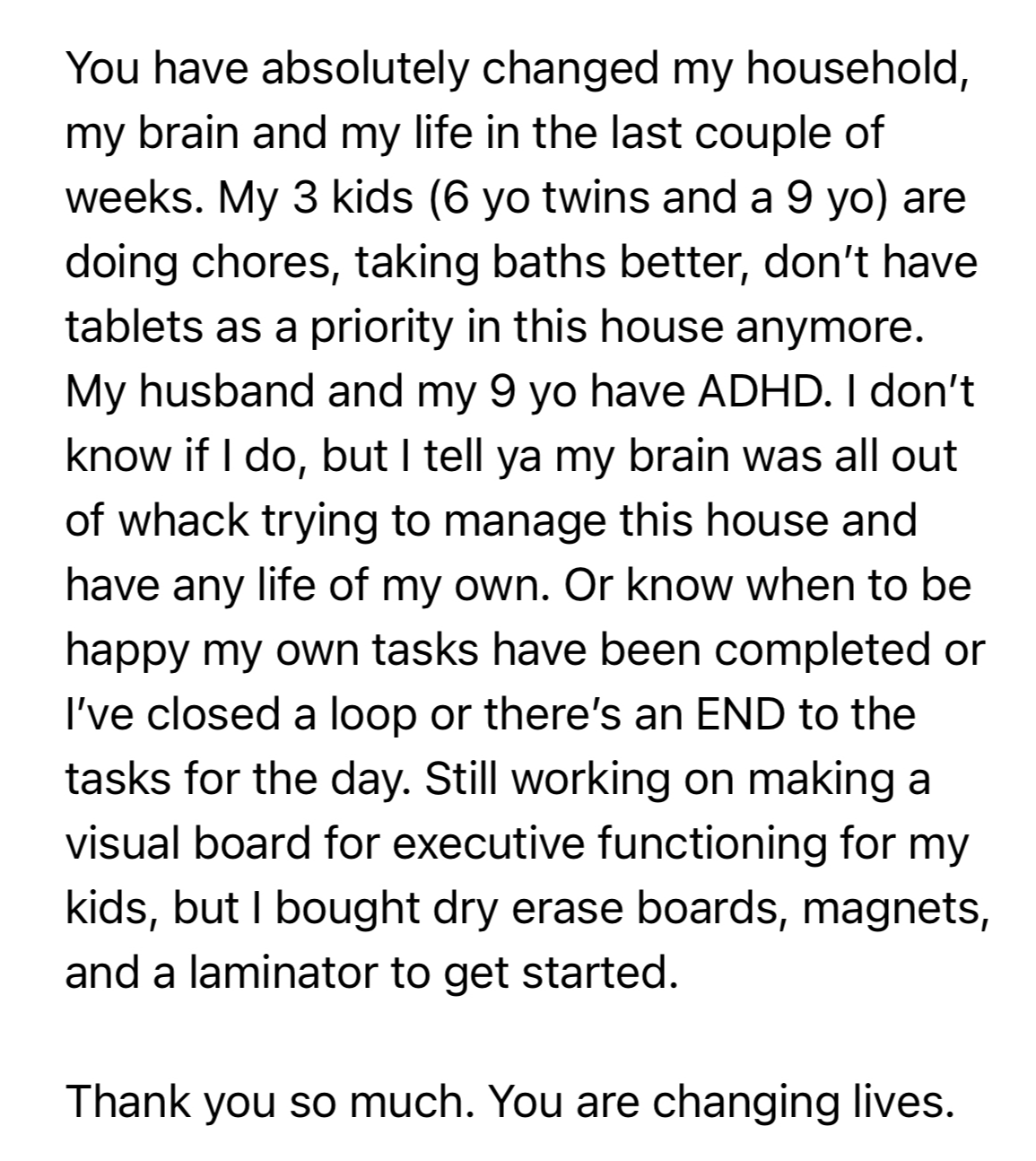 Customer testimonial: You have absolutely changed my household, my brain and my life. My 3 kids are doing chores, taking baths better, don't have tablets as a priority anymore.