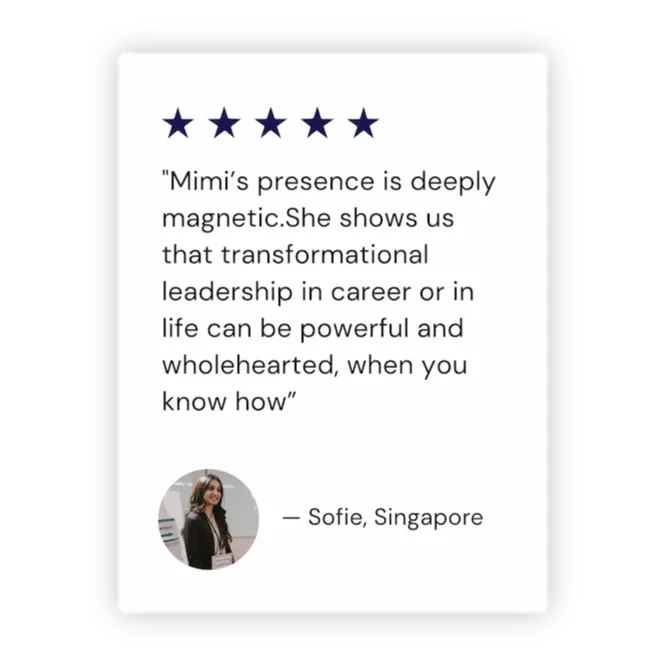"Mimi’s presence is deeply magnetic.She shows us that transformational leadership in career or in life can be powerful and wholehearted, when you know how” - Sofie, Singapore